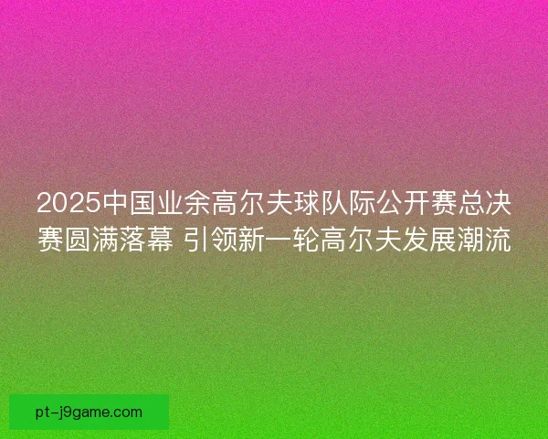 2025中国业余高尔夫球队际公开赛总决赛圆满落幕 引领新一轮高尔夫发展潮流