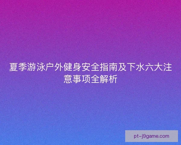 夏季游泳户外健身安全指南及下水六大注意事项全解析